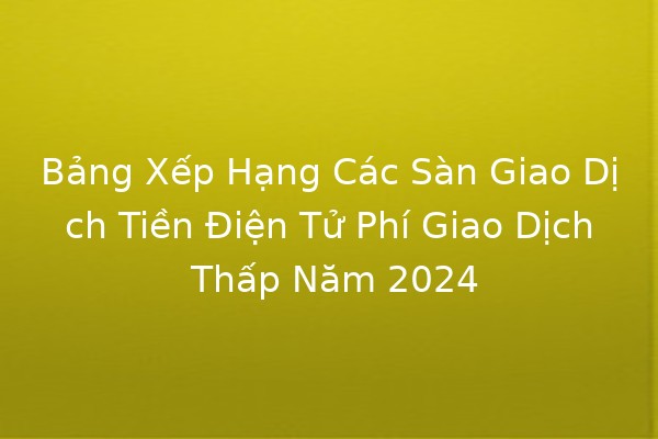 Bảng Xếp Hạng Các Sàn Giao Dịch Tiền Điện Tử Phí Giao Dịch Thấp Năm 2024 🚀💹